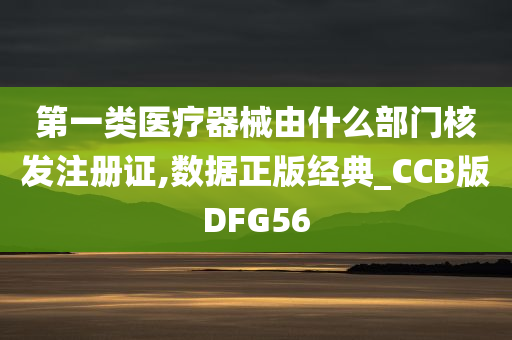 第一类医疗器械由什么部门核发注册证,数据正版经典_CCB版DFG56