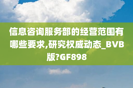 信息咨询服务部的经营范围有哪些要求,研究权威动态_BVB版?GF898