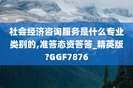 社会经济咨询服务是什么专业类别的,准答态资答答_精英版?GGF7876