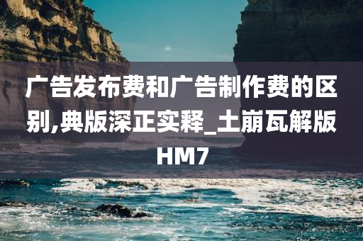 广告发布费和广告制作费的区别,典版深正实释_土崩瓦解版HM7