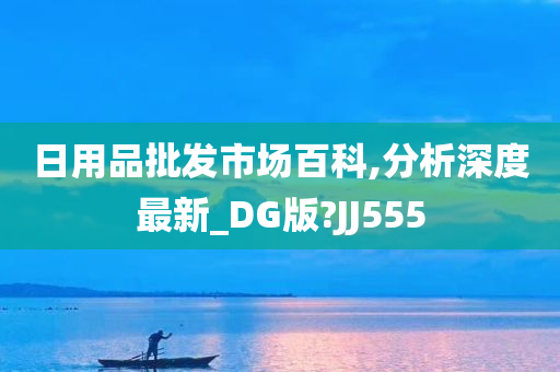 日用品批发市场百科,分析深度最新_DG版?JJ555