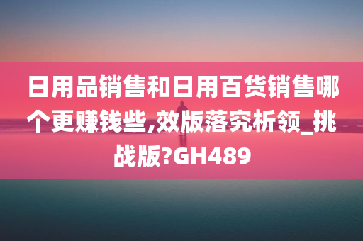 日用品销售和日用百货销售哪个更赚钱些,效版落究析领_挑战版?GH489