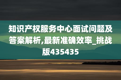 知识产权服务中心面试问题及答案解析,最新准确效率_挑战版435435