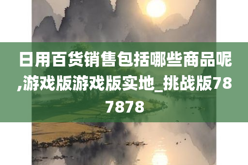 日用百货销售包括哪些商品呢,游戏版游戏版实地_挑战版787878