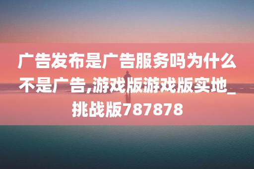 广告发布是广告服务吗为什么不是广告,游戏版游戏版实地_挑战版787878