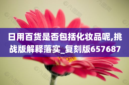 日用百货是否包括化妆品呢,挑战版解释落实_复刻版657687