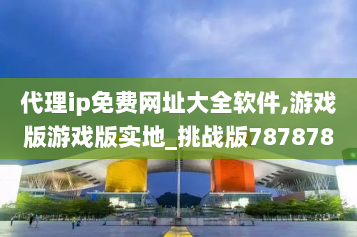 代理ip免费网址大全软件,游戏版游戏版实地_挑战版787878