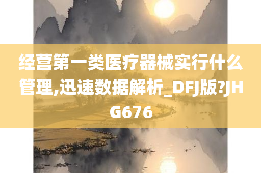 经营第一类医疗器械实行什么管理,迅速数据解析_DFJ版?JHG676