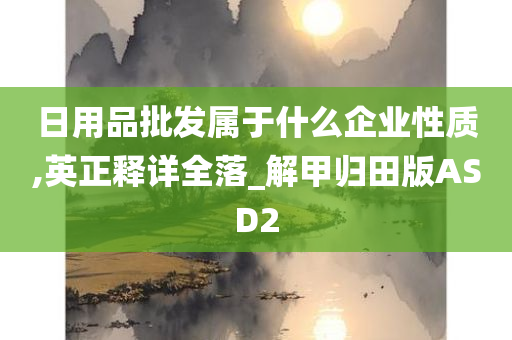 日用品批发属于什么企业性质,英正释详全落_解甲归田版ASD2