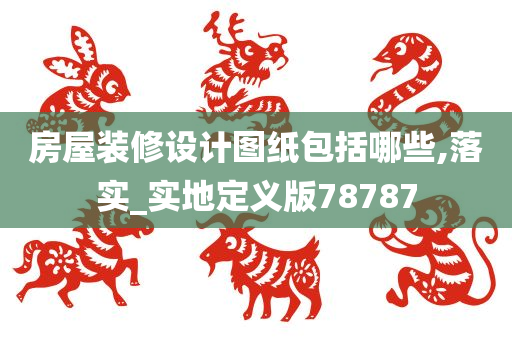 房屋装修设计图纸包括哪些,落实_实地定义版78787