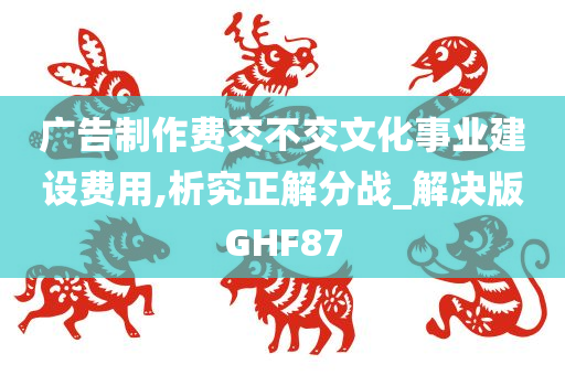 广告制作费交不交文化事业建设费用,析究正解分战_解决版GHF87