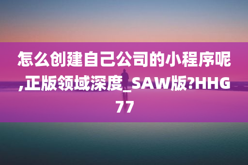 怎么创建自己公司的小程序呢,正版领域深度_SAW版?HHG77