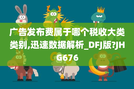 广告发布费属于哪个税收大类类别,迅速数据解析_DFJ版?JHG676