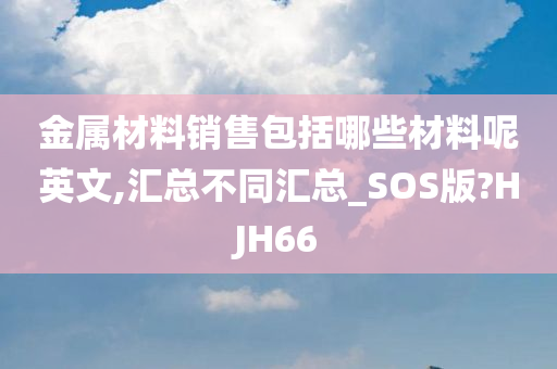 金属材料销售包括哪些材料呢英文,汇总不同汇总_SOS版?HJH66