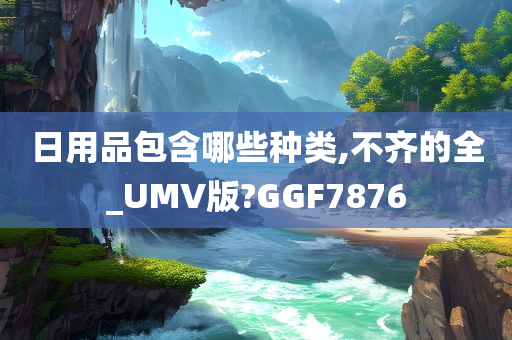 日用品包含哪些种类,不齐的全_UMV版?GGF7876