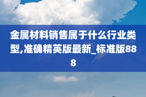 金属材料销售属于什么行业类型,准确精英版最新_标准版888