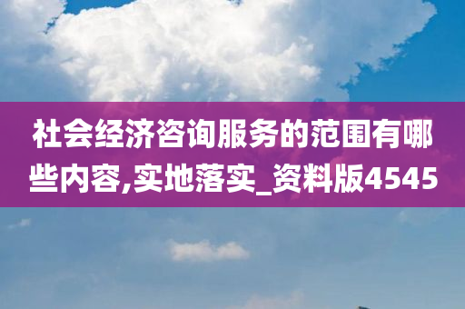 社会经济咨询服务的范围有哪些内容,实地落实_资料版4545