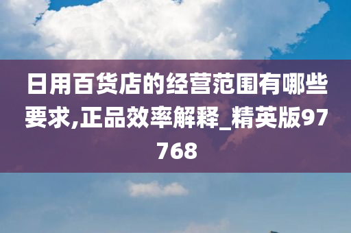 日用百货店的经营范围有哪些要求,正品效率解释_精英版97768