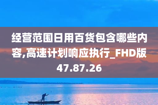 经营范围日用百货包含哪些内容,高速计划响应执行_FHD版47.87.26