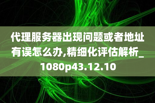 代理服务器出现问题或者地址有误怎么办,精细化评估解析_1080p43.12.10