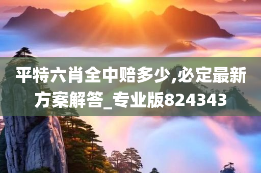 平特六肖全中赔多少,必定最新方案解答_专业版824343