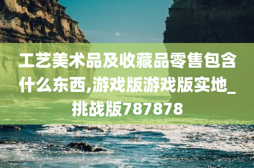 工艺美术品及收藏品零售包含什么东西,游戏版游戏版实地_挑战版787878