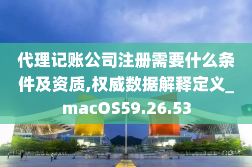 代理记账公司注册需要什么条件及资质,权威数据解释定义_macOS59.26.53