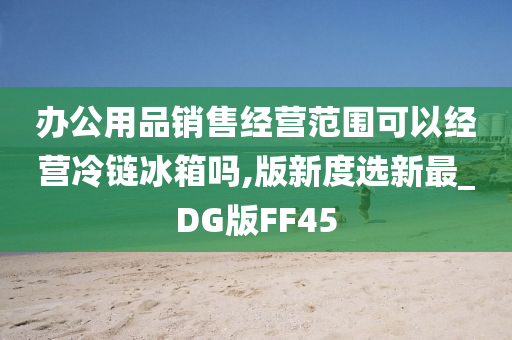 办公用品销售经营范围可以经营冷链冰箱吗,版新度选新最_DG版FF45