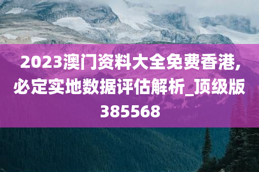 2023澳门资料大全免费香港,必定实地数据评估解析_顶级版385568