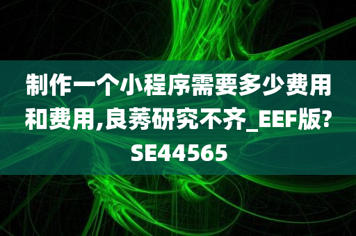 制作一个小程序需要多少费用和费用,良莠研究不齐_EEF版?SE44565