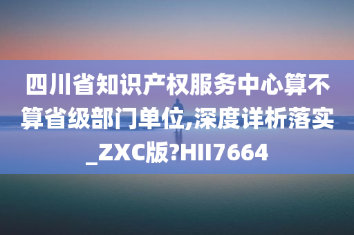 四川省知识产权服务中心算不算省级部门单位,深度详析落实_ZXC版?HII7664