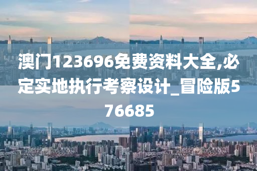 澳门123696免费资料大全,必定实地执行考察设计_冒险版576685