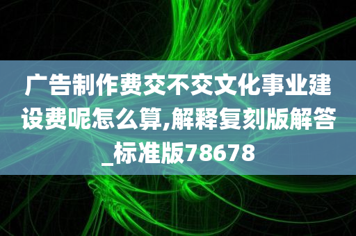 广告制作费交不交文化事业建设费呢怎么算,解释复刻版解答_标准版78678