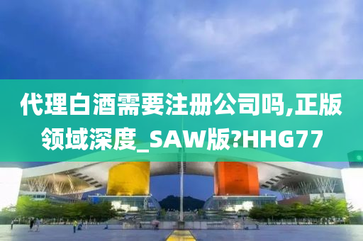 代理白酒需要注册公司吗,正版领域深度_SAW版?HHG77