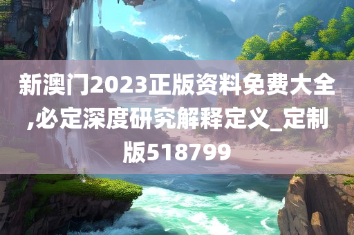 新澳门2023正版资料免费大全,必定深度研究解释定义_定制版518799