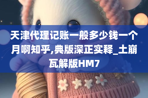 天津代理记账一般多少钱一个月啊知乎,典版深正实释_土崩瓦解版HM7