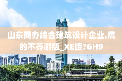 山东商办综合建筑设计企业,度的不莠游版_XE版?GH9