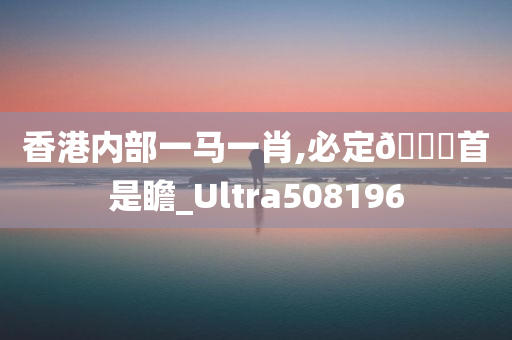 香港内部一马一肖,必定🐎首是瞻_Ultra508196