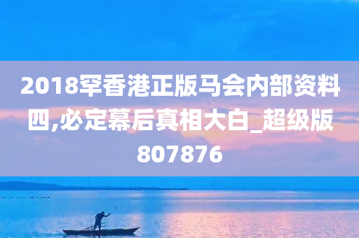 2018罕香港正版马会内部资料四,必定幕后真相大白_超级版807876