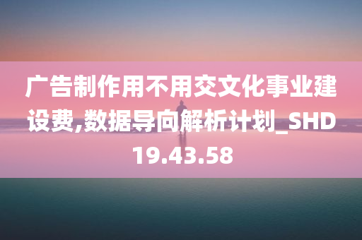 广告制作用不用交文化事业建设费,数据导向解析计划_SHD19.43.58