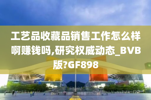 工艺品收藏品销售工作怎么样啊赚钱吗,研究权威动态_BVB版?GF898