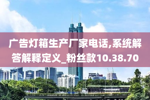 广告灯箱生产厂家电话,系统解答解释定义_粉丝款10.38.70