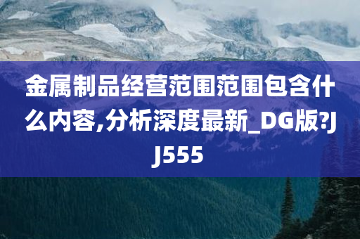 金属制品经营范围范围包含什么内容,分析深度最新_DG版?JJ555