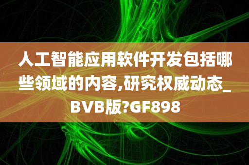 人工智能应用软件开发包括哪些领域的内容,研究权威动态_BVB版?GF898