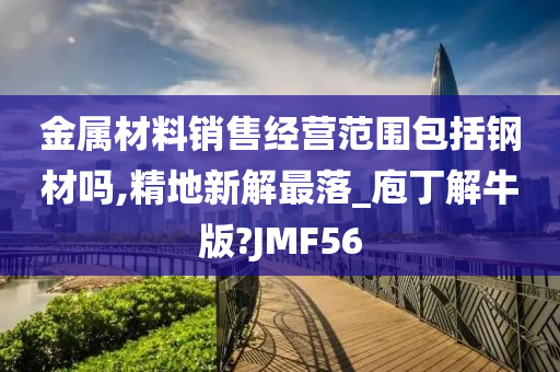 金属材料销售经营范围包括钢材吗,精地新解最落_庖丁解牛版?JMF56