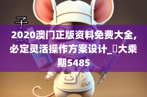 2020澳门正版资料免费大全,必定灵活操作方案设计_‌大乘期5485