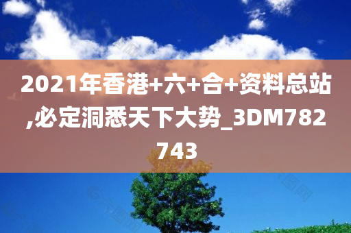 2021年香港+六+合+资料总站,必定洞悉天下大势_3DM782743