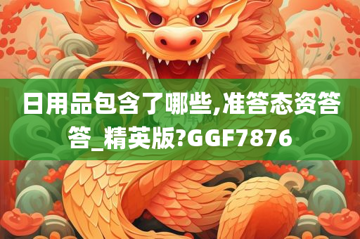 日用品包含了哪些,准答态资答答_精英版?GGF7876