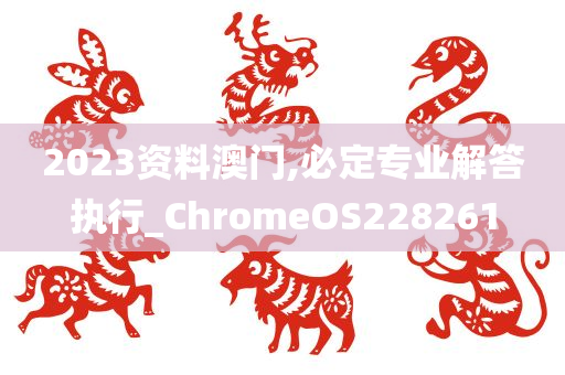 2023资料澳门,必定专业解答执行_ChromeOS228261