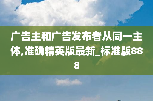 广告主和广告发布者从同一主体,准确精英版最新_标准版888